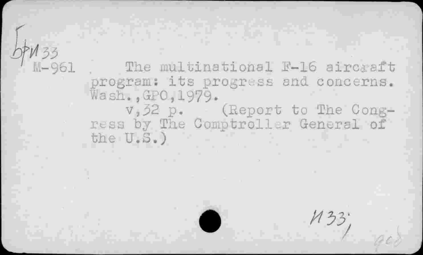 ﻿M-961
The multinational F-16 aircraft program: its progress and. concerns. Wash.,GPO,1979.
v,j>2 p. (Report to The Congress by The Comptroller General of the U.S.)
//53'.